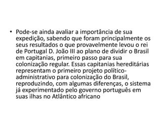 • Pode-se ainda avaliar a importância de sua
  expedição, sabendo que foram principalmente os
  seus resultados o que provavelmente levou o rei
  de Portugal D. João III ao plano de dividir o Brasil
  em capitanias, primeiro passo para sua
  colonização regular. Essas capitanias hereditárias
  representam o primeiro projeto político-
  administrativo para colonização do Brasil,
  reproduzindo, com algumas diferenças, o sistema
  já experimentado pelo governo português em
  suas ilhas no Atlântico africano
 