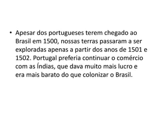 • Apesar dos portugueses terem chegado ao
  Brasil em 1500, nossas terras passaram a ser
  exploradas apenas a partir dos anos de 1501 e
  1502. Portugal preferia continuar o comércio
  com as Índias, que dava muito mais lucro e
  era mais barato do que colonizar o Brasil.
 