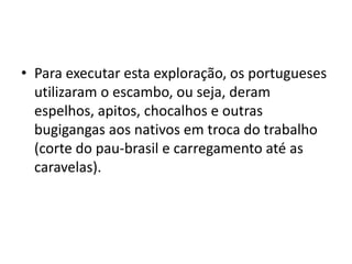 • Para executar esta exploração, os portugueses
  utilizaram o escambo, ou seja, deram
  espelhos, apitos, chocalhos e outras
  bugigangas aos nativos em troca do trabalho
  (corte do pau-brasil e carregamento até as
  caravelas).
 