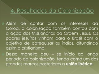  Além de contar com os interesses da
  Coroa, a colonização também contou com
  a ação dos Missionários da Ordem Jesus. Os
  padres jesuítas vinham para o Brasil com o
  objetivo de catequizar os índios, difundindo
  assim o cristianismo.
 Dessa maneira deu – se início ao longo
  período da colonização, tendo como um dos
  grandes marcos posteriores a união ibérica.
 