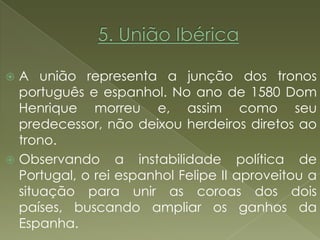  A união representa a junção dos tronos
  português e espanhol. No ano de 1580 Dom
  Henrique morreu e, assim como seu
  predecessor, não deixou herdeiros diretos ao
  trono.
 Observando a instabilidade política de
  Portugal, o rei espanhol Felipe II aproveitou a
  situação para unir as coroas dos dois
  países, buscando ampliar os ganhos da
  Espanha.
 