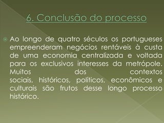    Ao longo de quatro séculos os portugueses
    empreenderam negócios rentáveis à custa
    de uma economia centralizada e voltada
    para os exclusivos interesses da metrópole.
    Muitos               dos            contextos
    sociais, históricos, políticos, econômicos e
    culturais são frutos desse longo processo
    histórico.
 