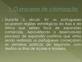    Durante o século XV os portugueses
    ocuparam regiões estratégicas da Ásia e da
    África que seriam foco de expansões
    comerciais. Aproveitando o desenvolvido
    processo de expansão marítima que vinha
    sendo realizado os portugueses começaram
    as primeiras práticas de expansão com
    destino as ilhas de Açores e Madeira.
 