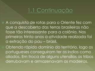  A conquista de rotas para o Oriente fez com
  que a descoberta das terras brasileiras não
  fosse tão interessante para a colônia. Nos
  primeiros trinta anos a atividade realizada foi
  a extração do pau – brasil.
 Obtendo rápido domínio do território, logo os
  portugueses conseguiram ter os índios como
  aliados. Em troca de alguns utensílios as tribos
  derrubavam e armazenavam as madeiras.
 