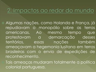  Algumas nações, como Holanda e França, já
  repudiavam o monopólio sobre as terras
  americanas.     Ao   mesmo   tempo    que
  protestavam      a   demarcação    desses
  territórios,   essas   nações    também
  ameaçavam a hegemonia lusitana em terras
  brasileiras com o envio de expedições de
  reconhecimento.
 Tais ameaças mudaram totalmente a política
  colonial portuguesa.
 