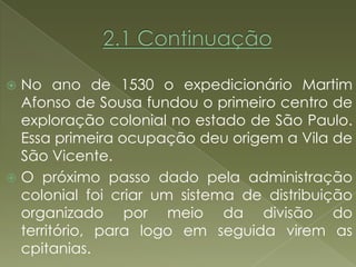  No ano de 1530 o expedicionário Martim
  Afonso de Sousa fundou o primeiro centro de
  exploração colonial no estado de São Paulo.
  Essa primeira ocupação deu origem a Vila de
  São Vicente.
 O próximo passo dado pela administração
  colonial foi criar um sistema de distribuição
  organizado por meio da divisão do
  território, para logo em seguida virem as
  cpitanias.
 