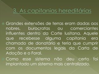  Grandes extensões de terras eram dadas aos
  nobres,    burocratas   ou     comerciantes
  influentes dentro da Corte lusitana. Aquele
  que recebesse alguma capitania era
  chamado de donatário e teria que cumprir
  com os documentos legais da Carta de
  Adoção e o Foral.
 Como esse sistema não deu certo foi
  implantado um sistema mais centralizado.
 