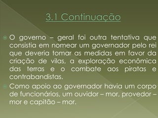  O governo – geral foi outra tentativa que
  consistia em nomear um governador pelo rei
  que deveria tomar as medidas em favor da
  criação de vilas, a exploração econômica
  das terras e o combate aos piratas e
  contrabandistas.
 Como apoio ao governador havia um corpo
  de funcionários, um ouvidor – mor, provedor –
  mor e capitão – mor.
 