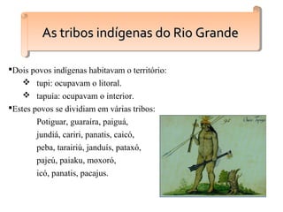 Dois povos indígenas habitavam o território:
 tupi: ocupavam o litoral.
 tapuia: ocupavam o interior.
Estes povos se dividiam em várias tribos:
Potiguar, guaraíra, paiguá,
jundiá, cariri, panatis, caicó,
peba, tarairiú, janduís, pataxó,
pajeú, paiaku, moxoró,
icó, panatis, pacajus.
As tribos indígenas do Rio GrandeAs tribos indígenas do Rio GrandeAs tribos indígenas do Rio GrandeAs tribos indígenas do Rio Grande
 
