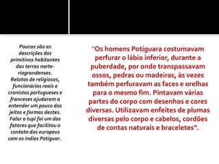 “Os homens Potiguara costumavam
perfurar o lábio inferior, durante a
puberdade, por onde transpassavam
ossos, pedras ou madeiras, às vezes
também perfuravam as faces e orelhas
para o mesmo fim. Pintavam várias
partes do corpo com desenhos e cores
diversas. Utilizavam enfeites de plumas
diversas pelo corpo e cabelos, cordões
de contas naturais e braceletes”.
Poucas são as
descrições dos
primitivos habitantes
das terras norte-
riograndenses.
Relatos de religiosos,
funcionários reais e
cronistas portugueses e
franceses ajudaram a
entender um pouco dos
jeitos e formas destes.
Falar o tupi foi um dos
fatores que facilitou o
contato dos europeus
com os índios Potiguar.
 
