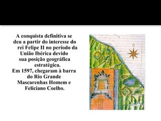 A conquista definitiva se
deu a partir do interesse do
rei Felipe II no período da
União Ibérica devido
sua posição geográfica
estratégica.
Em 1597, chegaram à barra
do Rio Grande
Mascarenhas Homem e
Feliciano Coelho.
 