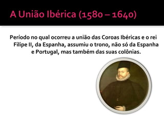 Período no qual ocorreu a união das Coroas Ibéricas e o rei
Filipe II, da Espanha, assumiu o trono, não só da Espanha
e Portugal, mas também das suas colônias.
 