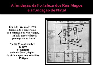 Em 6 de janeiro de 1598
foi iniciada a construção
da Fortaleza dos Reis Magos,
símbolo da colonização
portuguesa no litoral.
No dia 25 de dezembro
de 1599
foi fundada
a cidade Natal, depois
de obtida a paz com os índios
Potiguar.
 