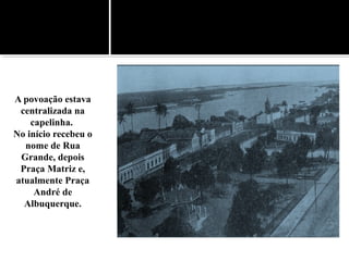 A povoação estava
centralizada na
capelinha.
No início recebeu o
nome de Rua
Grande, depois
Praça Matriz e,
atualmente Praça
André de
Albuquerque.
 