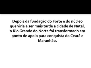 Depois da fundação do Forte e do núcleo
que viria a ser mais tarde a cidade de Natal,
o Rio Grande do Norte foi transformado em
ponto de apoio para conquista do Ceará e
Maranhão.
 