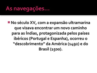  No século XV, com a expansão ultramarina
que visava encontrar um novo caminho
para as Índias, protagonizada pelos países
ibéricos (Portugal e Espanha), ocorreu o
“descobrimento” da América (1492) e do
Brasil (1500).
 