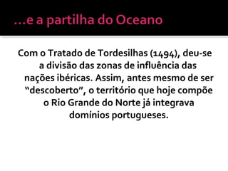 Com o Tratado de Tordesilhas (1494), deu-se
a divisão das zonas de influência das
nações ibéricas. Assim, antes mesmo de ser
“descoberto”, o território que hoje compõe
o Rio Grande do Norte já integrava
domínios portugueses.
 