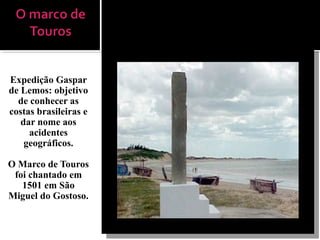 Expedição Gaspar
de Lemos: objetivo
de conhecer as
costas brasileiras e
dar nome aos
acidentes
geográficos.
O Marco de Touros
foi chantado em
1501 em São
Miguel do Gostoso.
 