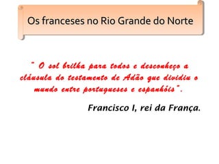 “ O sol brilha para todos e desconheço a
cláusula do testamento de Adão que dividiu o
mundo entre portugueses e espanhóis”.
Francisco I, rei da França.
Os franceses no Rio Grande do NorteOs franceses no Rio Grande do NorteOs franceses no Rio Grande do NorteOs franceses no Rio Grande do Norte
 