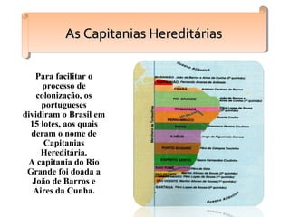 Para facilitar o
processo de
colonização, os
portugueses
dividiram o Brasil em
15 lotes, aos quais
deram o nome de
Capitanias
Hereditária.
A capitania do Rio
Grande foi doada a
João de Barros e
Aires da Cunha.
As Capitanias HereditáriasAs Capitanias HereditáriasAs Capitanias HereditáriasAs Capitanias Hereditárias
 