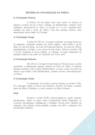 2
HISTÓRIA DA COLONIZAÇÃO DA ÁFRICA
A Colonização Fenícia
A Fenícia foi um antigo reino cujo centro se situava na
planície costeira do que é hoje o Líbano, no Mediterrâneo oriental. Esta
civilização desenvolveu-se entre os séculos X e V a.C., estabelecendo
colónias em todo o norte de África. Uma das colónias fenícias mais
importantes desta região foi Cartago.
A Colonização Grega
A partir de 750 a.C. os gregos iniciaram um longo processo
de expansão, formando colônias em várias regiões, como Sicília e sul da
Itália, no sul da França, na costa da Península Ibérica, no norte de África,
principalmente no Egito, e nas costas do mar Negro. Entre os séculos VIII
e VI a.C. fundaram aí novas cidades, as colônias, as quais chamavam de
apoíkias, palavra que pode ser traduzida por "nova casa".
A Colonização Romana
Em 146 a.C. Cartago foi destruída por Roma no que se pode
considerar a implantação daquele império no Norte de África. O Império
Romano dominou toda a África Mediterrânica, ou seja, a parte do norte da
África e que rodeia o Mar Mediterrâneo, quando ocorreu a descolonização
na África.
A Colonização Árabe
A colonização dos árabes ocorreu durante os séculos VIII e
IX e abrangeu todas as terras que formam o Deserto do Saara e grande
parte da África Ocidental e a zona costeira da África Oriental.
Omã
Durante o século XVIII o Omã estabeleceu várias colónias
ultramarinas, dentre as quais estão o Baluchistão (atual Paquistão), as
Comores, Moçambique, Madagascar e Tanzânia. Porém, com o declínio do
sultanato, tais colónias foram perdidas quando, em 1891 o sultanato vira
protetorado britânico.
 