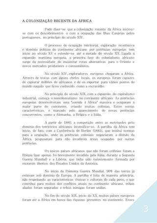 3
A COLONIZAÇÃO RECENTE DA ÁFRICA
Pode dizer-se que a colonização recente da África iniciou-
se com os descobrimentos e com a ocupação das Ilhas Canárias pelos
portugueses, no princípio do século XIV.
O processo de ocupação territorial, exploração econômica
e domínio político do continente africano por potências europeias tem
início no século XV e estende-se até a metade do século XX. Ligada à
expansão marítima europeia, a primeira fase do colonialismo africano
surge da necessidade de encontrar rotas alternativas para o Oriente e
novos mercados produtores e consumidores.
No século XIV, exploradores europeus chegaram a África.
Através de trocas com alguns chefes locais, os europeus foram capazes
de capturar milhões de africanos e de os exportar para vários pontos do
mundo naquilo que ficou conhecido como a escravidão.
No princípio do século XIX, com a expansão do capitalismo
industrial, começa o neocolonialismo no continente africano. As potências
europeias desenvolveram uma "corrida à África" massiva e ocuparam a
maior parte do continente, criando muitas colônias. Entre outras
características, é marcado pelo aparecimento de novas potências
concorrentes, como a Alemanha, a Bélgica e a Itália.
A partir de 1880, a competição entre as metrópoles pelo
domínio dos territórios africanos intensifica-se. A partilha da África tem
início, de fato, com a Conferência de Berlim (1884), que institui normas
para a ocupação, onde as potências coloniais negociaram a divisão da
África, propuseram para não invadirem áreas ocupadas por outras
potências.
Os únicos países africanos que não foram colônias foram a
Etiópia (que apenas foi brevemente invadida pela Itália, durante a Segunda
Guerra Mundial) e a Libéria, que tinha sido recentemente formada por
escravos libertos dos Estados Unidos da América.
No início da Primeira Guerra Mundial, 90% das terras já
estavam sob domínio da Europa. A partilha é feita de maneira arbitrária,
não respeitando as características étnicas e culturais de cada povo, o que
contribui para muitos dos conflitos atuais no continente africano, tribos
aliadas foram separadas e tribos inimigas foram unidas.
No fim do século XIX, início do XX, muitos países europeus
foram até a África em busca das riquezas presentes no continente. Esses
 