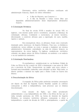 5
Entretanto, vários territórios africanos continuam sob
administração francesa, depois de vários referendos:
 A ilha de Mayotte, nas Comores; e
 A ilha da Reunião e várias outras ilhas que
dependem administrativamente deste departamento ultramarino
francês.
A Colonização Britânica
No final do século XVIII e meados do século XIX, os
ingleses, com enorme poder naval e econômico, assumem a liderança da
colonização africana. Combatem a escravatura, já menos lucrativa,
direcionando o comércio africano para a exportação de ouro, marfim,
tapetes e animais.
Em consequência disso, os africanos ficam com o mercado
dominado pelos interesses do Império Britânico. Para isso, os britânicos
estabelecem novas colônias na costa e passam a implantar um sistema
administrativo fortemente centralizado na mão de colonos brancos ou
representantes da coroa inglesa. Os ingleses estabelecem territórios
coloniais em alguns países da África Ocidental, no nordeste e no sudeste
e no sul também do continente.
A Colonização Neerlandesa
Os neerlandeses estabeleceram-se na litorânea Cidade do
Cabo, na África do Sul, a partir de 1652 e dominaram o que antes de 1994
era a província do Cabo. Desenvolvem na região uma nova cultura e
formam uma comunidade conhecida como africâner ou bôer. Mais tarde, os
bôeres perdem o domínio da região para o Reino Unido na Guerra dos
Bôeres
A Descolonização da África
A ocupação da África pelas potências europeias prosseguiu
até depois do final da Segunda Guerra Mundial, quando as colónias
começaram a obter a independência, num processo que se chamou
descolonização.
Com exceção do Egito, que tinha proclamado
unilateralmente a sua independência em 1922, e da África do Sul, que se
tinha tornado autónoma em 1910, na forma de domínio do Império
Britânico, os restantes territórios africanos começaram a obter a
independência a partir da década de 1950 e, principalmente, a partir da
 