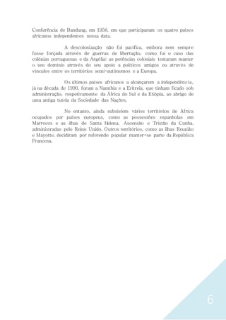 6
Conferência de Bandung, em 1958, em que participaram os quatro países
africanos independentes nessa data.
A descolonização não foi pacífica, embora nem sempre
fosse forçada através de guerras de libertação, como foi o caso das
colónias portuguesas e da Argélia; as potências coloniais tentaram manter
o seu domínio através do seu apoio a políticos amigos ou através de
vínculos entre os territórios semi-autónomos e a Europa.
Os últimos países africanos a alcançarem a independência,
já na década de 1990, foram a Namíbia e a Eritreia, que tinham ficado sob
administração, respetivamente da África do Sul e da Etiópia, ao abrigo de
uma antiga tutela da Sociedade das Nações.
No entanto, ainda subsistem vários territórios de África
ocupados por países europeus, como as possessões espanholas em
Marrocos e as ilhas de Santa Helena, Ascensão e Tristão da Cunha,
administradas pelo Reino Unido. Outros territórios, como as ilhas Reunião
e Mayotte, decidiram por referendo popular manter-se parte da República
Francesa.
 