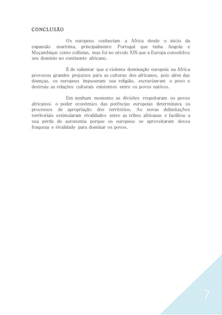 7
CONCLUSÃO
Os europeus conheciam a África desde o início da
expansão marítima, principalmente Portugal que tinha Angola e
Moçambique como colônias, mas foi no século XIX que a Europa consolidou
seu domínio no continente africano.
É de salientar que a violenta dominação europeia na África
provocou grandes prejuízos para as culturas dos africanos, pois além das
doenças, os europeus impuseram sua religião, escravizaram o povo e
destruiu as relações culturais existentes entre os povos nativos.
Em nenhum momento as divisões respeitaram os povos
africanos; o poder econômico das potências europeias determinava os
processos de apropriação dos territórios. As novas delimitações
territoriais estimularam rivalidades entre as tribos africanas e facilitou a
sua perda de autonomia porque os europeus se aproveitaram dessa
fraqueza e rivalidade para dominar os povos.
 