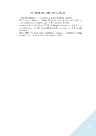 8
REFERÊNCIAS BIBLIOGRÁFICAS
 TemploDeApolo.net – Civilização grega. Período Arcaico
 Da Fonseca, Afonso H Lisboa "Belafrica e os afrodescendentes" no
site Geocities.com acesso em 15 de setembro de 2009
 Araújo, Adriene Pereira (2006) “A descolonização da África e do
Mundo Árabe” no site JulioBattisti.com.br acessado a 12 de março
de 2010
 BIGOTTO, José Francisco. Geografia, sociedade e cotidiano: espaço
mundial. São Paulo: Escala Educacional, 2009.
 
