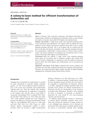 Letters in Applied Microbiology ISSN 0266-8254



ORIGINAL ARTICLE

A colony-to-lawn method for efﬁcient transformation of
Escherichia coli
Y. An, A. Lv and W. Wu
Institute of Applied Ecology, Chinese Academy of Sciences, Shenyang, China




Keywords                                         Abstract
chemical transformation, competent cells,
electroporation, low-copy-number plasmid,        Aims: To develop a fast, convenient, inexpensive and efﬁcient Escherichia coli
mutant library.                                  transformation method for changing hosts of plasmids, which can also facilitate
                                                 the selection of positive clones after DNA ligation and transformation.
Correspondence                                   Methods and Results: A single fresh colony from plasmid-containing donor
Wenfang Wu, Institute of Applied Ecology,
                                                 strain is picked up and suspended in 75% ethanol. Cells are pelleted and resus-
Chinese Academy of Sciences. No.72 Wenhua
Road. Shenyang 110016, China.
                                                 pended in CaCl2 solution and lysed by repetitive freeze–thaw cycles to obtain
E-mail: wshr100@sina.com.cn                      plasmid-containing cell lysate. The E. coli recipient cells are scraped from the
                                                 lawn of LB plate and directly suspended in the plasmid-containing cell lysate
2010 ⁄ 0411: received 11 March 2010, revised     for transformation. Additionally, a process based on colony-to-lawn transfor-
4 April 2010 and accepted 21 April 2010          mation and protein expression was designed and conveniently used to screen
                                                 positive clones after DNA ligation and transformation.
doi:10.1111/j.1472-765X.2010.02864.x
                                                 Conclusions: With this method, a single colony from plasmid-containing
                                                 donor strain can be directly used to transform recipient cells scraped from
                                                 lawn of LB plate. Additionally, in combination with this method, screening of
                                                 positive clones after DNA ligation and transformation can be convenient and
                                                 time-saving.
                                                 Signiﬁcance and Impact of the Study: Compared with current methods, this
                                                 procedure saves the steps of plasmid extraction and competent cell preparation.
                                                 Therefore, the method should be highly valuable especially for high-throughput
                                                 changing hosts of plasmids during mutant library creation.




                                                                              efﬁciency (Okamoto et al. 1997; McCormac et al. 1998).
Introduction
                                                                              In addition, a liposome-mediated transformation system
Changing hosts of plasmids by transformation is essential                     has been developed, because bacterial cells were found to
for many experiments in molecular biology, molecular                          be susceptible to transformation by liposomes (Kawata
genetics, etc. The CaCl2-mediated chemical transforma-                        et al. 2003). Although the methods described earlier have
tion is one of the most commonly used transformation                          provided various choices for efﬁcient transformation of
methods until now. With this method, after treatment                          Escherichia coli, they are all dependent on the extraction
with CaCl2, a transient state of ‘competence’ is introduced                   of plasmid DNA beforehand. Therefore, when changing
to the recipient cells, and the cells are more likely to                      the hosts of hundreds or thousands of plasmids is
incorporate bacteriophage DNA or plasmid DNA (Man-                            performed, the work should be very time-consuming,
del and Higa 1970; Cohen et al. 1972; Oishi and Cosloy                        expensive and inconvenient.
1972). Some modiﬁed methods have been designed to                                In addition, during molecular cloning or construction
promote the efﬁciency of chemical transformation (Golub                       of mutant libaries, frameshift mutations often occur,
1988; Liu and Rashidbaigi 1990; Tang et al. 1994; Pope                        which may prevent the expression of proper proteins in
and Kent 1996; Chen et al. 2001; Zeng et al. 2006).                           E. coli. Although these mutations can be detected and
Another efﬁcient transformation method is electro-                            removed by DNA sequencing of randomly selected clones,
poration, which can introduce a higher transformation                         the process is inconvenient especially when changing

                                                                                                                                          ª 2010 The Authors
98                                          Journal compilation ª 2010 The Society for Applied Microbiology, Letters in Applied Microbiology 51 (2010) 98–103
 