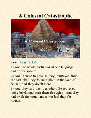 A Colossal Catastrophe
Text: Gen 11:1-9
1) And the whole earth was of one language,
and of one speech.
2) And it came to pass, as they journeyed from
the east, that they found a plain in the land of
Shinar; and they dwelt there.
3) And they said one to another, Go to, let us
make brick, and burn them throughly. And they
had brick for stone, and slime had they for
morter.
 