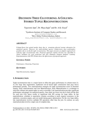 DECISION TREE CLUSTERING: A COLUMNSTORES TUPLE RECONSTRUCTION
Tejaswini Apte1, Dr. Maya Ingle2 and Dr. A.K. Goyal2
1

Symbiosis Institute of Computer Studies and Research
apte.tejaswini@gmail.com
2

Devi Ahilya Vishwavidyalaya, Indore

maya_ingle@rediffmail.com, goyalkcg@yahoo.com

ABSTRACT
Column-Stores has gained market share due to promising physical storage alternative for
analytical queries. However, for multi-attribute queries column-stores pays performance
penalties due to on-the-fly tuple reconstruction. This paper presents an adaptive approach for
reducing tuple reconstruction time. Proposed approach exploits decision tree algorithm to
cluster attributes for each projection and also eliminates frequent database scanning.
Experimentations with TPC-H data shows the effectiveness of proposed approach.

GENERAL TERMS
Performance, Clustering, Projection

KEYWORDS
Tuple Reconstruction, Support

1. INTRODUCTION
Tuple reconstruction time is a major factor to affect the query performance in column-stores [1,
2]. For large data requirement, traditional row-id based tuple construction time pays heavy
performance penalty. Two materialization strategies for tuple reconstruction exists in literature
namely; Early materialization and Late Materialization. Early Materialization is a technique to
stitch the columns into partial tuples as early as possible, Late materialization provides significant
performance advantages for analytical queries, since there are fewer row-ids to fetch off the disk
for each join [16], hence results in significant disk I/O savings for large tables. In late
materialization, schedule to materialize columns according to need, requires awareness in the
optimizer, execution engine, and cost model during query optimization. For the very large tables,
late materialization involves multiple I/O operations other than the join. In contrast, an early
materialized plan involves single scan of complete data.

Sundarapandian et al. (Eds) : ICAITA, SAI, SEAS, CDKP, CMCA-2013
pp. 295–303, 2013. © CS & IT-CSCP 2013

DOI : 10.5121/csit.2013.3824

 
