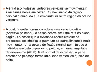  Além disso, todas as vertebras cervicais se movimentam
simultaneamente em flexão. O movimento da região
cervical e maior do que em qualquer outra região da coluna
vertebral.
 A postura ereta normal da coluna cervical e lordotica
(côncava posterior). A flexão ocorre em linha reta no plano
sagital, ao passo que a extensão ocorre ate que os
processos espinhosos toquem um ao outro, limitando mais
movimento. Uma escala de flexão normal permite que o
individue encoste o queixo no peito e, em uma amplitude
de movimento (ADM) final normal de extensão, a parte
anterior do pescoço forma uma linha vertical do queixo ao
peito.
 