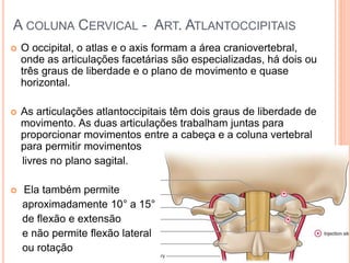 A COLUNA CERVICAL - ART. ATLANTOCCIPITAIS
 O occipital, o atlas e o axis formam a área craniovertebral,
onde as articulações facetárias são especializadas, há dois ou
três graus de liberdade e o plano de movimento e quase
horizontal.
 As articulações atlantoccipitais têm dois graus de liberdade de
movimento. As duas articulações trabalham juntas para
proporcionar movimentos entre a cabeça e a coluna vertebral
para permitir movimentos
livres no plano sagital.
 Ela também permite
aproximadamente 10° a 15°
de flexão e extensão
e não permite flexão lateral
ou rotação
 