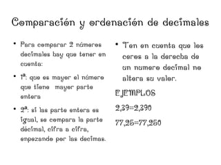 Comparación y ordenación de decimales






Para comparar 2 números
decimales hay que tener en
cuenta:
1ª: que es mayor el número
que tiene mayor parte
entera
2ª: si las parte entera es
igual, se compara la parte
décimal, cifra a cifra,
enpezando por las decimas.



Ten en cuenta que los
ceros a la derecha de
un numero decimal no
altera su valor.

EJEMPLOS
2,39=2,390
77,25=77,250

 