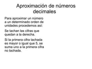 Aproximación de números
decimales
Para aproximar un número
a un determinado orden de
unidades procedemos así:
Se tachan las cifras que
quedan a la derecha.
Si la primera cifra tachada
es mayor o igual que 5, se
suma uno a la primera cifra
no tachada.

 