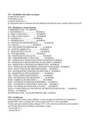 19.7 - Facilidades oferecidas aos alunos
A) Material de ensino;
b) Merenda escolar;
c) Auxílio financeiro; e,
d) Alojamento para os residentes fora da cidade de realização do curso, quando disponível no OE.
19.8 - Disciplinas e cargas horárias
A) PRIMEIRA FASE - ACADÊMICA
I - MATEMÁTICA I........................ 80 HORAS
II - FISICA APLICADA I ................. 40 HORAS
III - FISICA APLICADA II ............... 40 HORAS
IV - QUÍMICA I.......................... 50 HORAS
V - INFORMÁTICA ........................ 40 HORAS
VI - PORTUGUÊS INSTRUMENTAL ............ 50 HORAS
VII - INGLÊS ........................... 70 HORAS
VIII - RELAÇÕES INTERPESSOAIS .......... 22 HORAS
IX - GESTÃO AMBIENTAL .................. 30 HORAS
X - ARQUITETURA NAVAL .................. 30 HORAS
XI - ESTABILIDADE ...................... 30 HORAS
XII - NOÇÕES DE NAVEGAÇÃO .............. 30 HORAS
XIII - TERMODINÂMICA APLICADA....... ... 80 HORAS
XIV - OPERAÇÃO E MANUTENÇÃO DE CALDEIRAS 22 HORAS
XV - MÁQUINAS E EQUIPAMENTOS AUXILIARES I..52HORAS
XVI - MÁQUINAS E SISTEMAS DE PROPULSÃO...60 HORAS
XVII - OPERAÇÃO DE MOTORES E SISTEMAS AUXILIARES...40 HORAS
XVIII - MANUTENÇÃO DE MOTORES DIESEL.....40 HORAS
XIX - MATERIAIS DE CONSTRUÇÃO MECÂNICA ..50 HORAS
XX - RESISTÊNCIA DOS MATERIAIS ..........40 HORAS
XXI - TUBULAÇÕES INDUSTRIAIS ............40 HORAS
XXII - TECNOLOGIA DE SOLDAGEM ...........40 HORAS
XXIII - FABRICAÇÃO MECÂNICA .............40 HORAS
XXIV - SISTEMAS ELÉTRICOS MARÍTIMOS I ...60 HORAS
XXV - ELETRÔNICA INDUSTRIAL APLICADA ....60 HORAS
XXVI - AUTOMAÇÃO APLICADA A NAVIO .......60 HORAS
XXVII - CURSO ESPECIAL DE OFICIAL DE PROTEÇÃO DO NAVIO.......18 HORAS
TOTAL - 1214 HORAS
B) SEGUNDA FASE - ESTÁGIO EMBARCADO - 6 MESES
19.9 - Certificação
Sendo aprovado no curso, após o PREST, o aluno receberá o Certificado de Competência
(modelo DPC-1031), na Regra III/1 da Convenção STCW-78, como emendada.
O aluno aprovado receberá ainda as Regras VI/5 e VI/6, além dos certificados recomendados
nas Normas Nacionais do trabalho, relacionados a seguir:
- Norma NR 13; e,
- Norma NR 10.
 