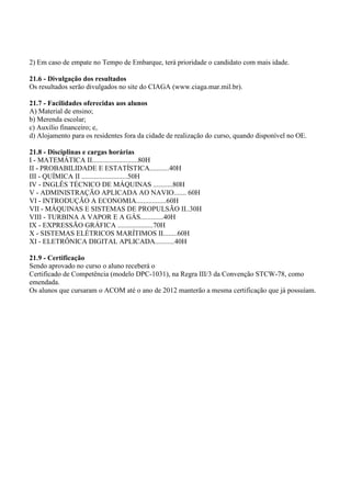 2) Em caso de empate no Tempo de Embarque, terá prioridade o candidato com mais idade.
21.6 - Divulgação dos resultados
Os resultados serão divulgados no site do CIAGA (www.ciaga.mar.mil.br).
21.7 - Facilidades oferecidas aos alunos
A) Material de ensino;
b) Merenda escolar;
c) Auxílio financeiro; e,
d) Alojamento para os residentes fora da cidade de realização do curso, quando disponível no OE.
21.8 - Disciplinas e cargas horárias
I - MATEMÁTICA II..........................80H
II - PROBABILIDADE E ESTATÍSTICA...........40H
III - QUÍMICA II ..........................50H
IV - INGLÊS TÉCNICO DE MÁQUINAS ...........80H
V - ADMINISTRAÇÃO APLICADA AO NAVIO....... 60H
VI - INTRODUÇÃO A ECONOMIA.................60H
VII - MÁQUINAS E SISTEMAS DE PROPULSÃO II..30H
VIII - TURBINA A VAPOR E A GÁS.............40H
IX - EXPRESSÃO GRÁFICA ....................70H
X - SISTEMAS ELÉTRICOS MARÍTIMOS II........60H
XI - ELETRÔNICA DIGITAL APLICADA...........40H
21.9 - Certificação
Sendo aprovado no curso o aluno receberá o
Certificado de Competência (modelo DPC-1031), na Regra III/3 da Convenção STCW-78, como
emendada.
Os alunos que cursaram o ACOM até o ano de 2012 manterão a mesma certificação que já possuíam.
 