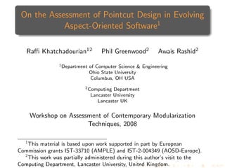 On the Assessment of Pointcut Design in Evolving
            Aspect-Oriented Software1

   Raﬃ Khatchadourian12             Phil Greenwood2        Awais Rashid2
                1 Department   of Computer Science & Engineering
                               Ohio State University
                               Columbus, OH USA
                           2 Computing   Department
                               Lancaster University
                                  Lancaster UK


    Workshop on Assessment of Contemporary Modularization
                      Techniques, 2008

  1
    This material is based upon work supported in part by European
Commission grants IST-33710 (AMPLE) and IST-2-004349 (AOSD-Europe).
  2
    This work was partially administered during this author’s visit to the
Computing Department, Lancaster University, United Kingdom.
 