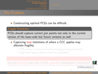 Brief Introduction to AOP
                                 Problem Statement
                                            Proposal   Deﬁnitions
                                            Example
                        Conclusion and Future Work


The Problem

         Constructing optimal PCEs can be diﬃcult.
  Fragile Pointcuts
  PCEs should capture correct join points not only in the current
  version of the base-code but future versions as well.
         Capturing true intentions of where a CCC applies may
         alleviate fragility.
                PCEs often in terms of low-level programming elements.
                High-level speciﬁcations must be translated.

  Question
  Can we measure how well a PCE captures a developer’s intentions?


  Raﬃ Khatchadourian, Phil Greenwood, Awais Rashid     On the Assessment of Pointcut Design in AO Software
 