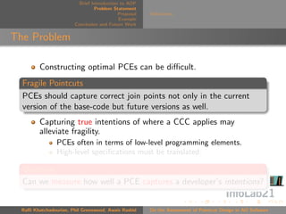 Brief Introduction to AOP
                                 Problem Statement
                                            Proposal   Deﬁnitions
                                            Example
                        Conclusion and Future Work


The Problem

         Constructing optimal PCEs can be diﬃcult.
  Fragile Pointcuts
  PCEs should capture correct join points not only in the current
  version of the base-code but future versions as well.
         Capturing true intentions of where a CCC applies may
         alleviate fragility.
                PCEs often in terms of low-level programming elements.
                High-level speciﬁcations must be translated.

  Question
  Can we measure how well a PCE captures a developer’s intentions?


  Raﬃ Khatchadourian, Phil Greenwood, Awais Rashid     On the Assessment of Pointcut Design in AO Software
 