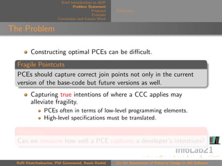 Brief Introduction to AOP
                                 Problem Statement
                                            Proposal   Deﬁnitions
                                            Example
                        Conclusion and Future Work


The Problem

         Constructing optimal PCEs can be diﬃcult.
  Fragile Pointcuts
  PCEs should capture correct join points not only in the current
  version of the base-code but future versions as well.
         Capturing true intentions of where a CCC applies may
         alleviate fragility.
                PCEs often in terms of low-level programming elements.
                High-level speciﬁcations must be translated.

  Question
  Can we measure how well a PCE captures a developer’s intentions?


  Raﬃ Khatchadourian, Phil Greenwood, Awais Rashid     On the Assessment of Pointcut Design in AO Software
 