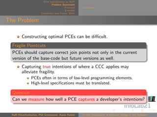 Brief Introduction to AOP
                                 Problem Statement
                                            Proposal   Deﬁnitions
                                            Example
                        Conclusion and Future Work


The Problem

         Constructing optimal PCEs can be diﬃcult.
  Fragile Pointcuts
  PCEs should capture correct join points not only in the current
  version of the base-code but future versions as well.
         Capturing true intentions of where a CCC applies may
         alleviate fragility.
                PCEs often in terms of low-level programming elements.
                High-level speciﬁcations must be translated.

  Question
  Can we measure how well a PCE captures a developer’s intentions?


  Raﬃ Khatchadourian, Phil Greenwood, Awais Rashid     On the Assessment of Pointcut Design in AO Software
 