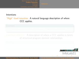 Brief Introduction to AOP
                               Problem Statement
                                          Proposal   Deﬁnitions
                                          Example
                      Conclusion and Future Work




Intentions
“High”-level intention: A natural language description of where
              CCC applies.
Example
    Advise whenever data is sent over a network connection

Low-level intention: A description of where a CCC applies in terms
              of structural program element relationships.
Example
    Advise calls to methods that write to ﬁeld networkConn



Raﬃ Khatchadourian, Phil Greenwood, Awais Rashid     On the Assessment of Pointcut Design in AO Software
 