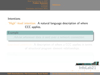 Brief Introduction to AOP
                               Problem Statement
                                          Proposal   Deﬁnitions
                                          Example
                      Conclusion and Future Work




Intentions
“High”-level intention: A natural language description of where
              CCC applies.
Example
    Advise whenever data is sent over a network connection

Low-level intention: A description of where a CCC applies in terms
              of structural program element relationships.
Example
    Advise calls to methods that write to ﬁeld networkConn



Raﬃ Khatchadourian, Phil Greenwood, Awais Rashid     On the Assessment of Pointcut Design in AO Software
 