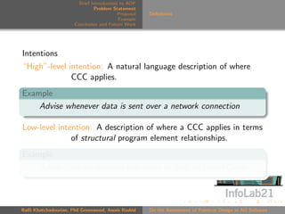 Brief Introduction to AOP
                               Problem Statement
                                          Proposal   Deﬁnitions
                                          Example
                      Conclusion and Future Work




Intentions
“High”-level intention: A natural language description of where
              CCC applies.
Example
    Advise whenever data is sent over a network connection

Low-level intention: A description of where a CCC applies in terms
              of structural program element relationships.
Example
    Advise calls to methods that write to ﬁeld networkConn



Raﬃ Khatchadourian, Phil Greenwood, Awais Rashid     On the Assessment of Pointcut Design in AO Software
 