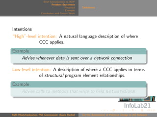 Brief Introduction to AOP
                               Problem Statement
                                          Proposal   Deﬁnitions
                                          Example
                      Conclusion and Future Work




Intentions
“High”-level intention: A natural language description of where
              CCC applies.
Example
    Advise whenever data is sent over a network connection

Low-level intention: A description of where a CCC applies in terms
              of structural program element relationships.
Example
    Advise calls to methods that write to ﬁeld networkConn



Raﬃ Khatchadourian, Phil Greenwood, Awais Rashid     On the Assessment of Pointcut Design in AO Software
 