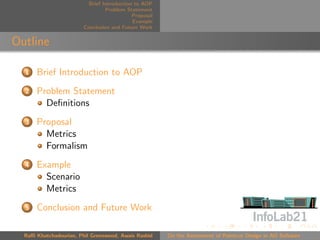 Brief Introduction to AOP
                                 Problem Statement
                                            Proposal
                                            Example
                        Conclusion and Future Work


Outline

  1   Brief Introduction to AOP
  2   Problem Statement
        Deﬁnitions
  3   Proposal
        Metrics
        Formalism
  4   Example
        Scenario
        Metrics
  5   Conclusion and Future Work

  Raﬃ Khatchadourian, Phil Greenwood, Awais Rashid     On the Assessment of Pointcut Design in AO Software
 