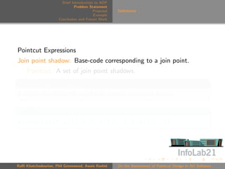 Brief Introduction to AOP
                               Problem Statement
                                          Proposal   Deﬁnitions
                                          Example
                      Conclusion and Future Work




Pointcut Expressions
Join point shadow: Base-code corresponding to a join point.
     Pointcut: A set of join point shadows.
Conservative Approach
Assume any dynamic condition always evaluates to true.

Example
execution(* x()) ≡ {C.x() {..}, D.x() {..}}




Raﬃ Khatchadourian, Phil Greenwood, Awais Rashid     On the Assessment of Pointcut Design in AO Software
 